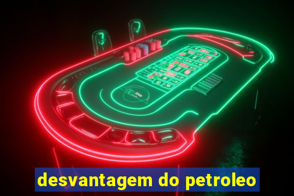 desvantagem do petroleo